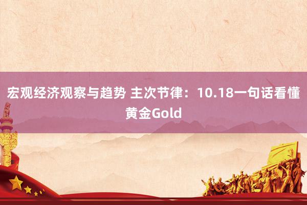 宏观经济观察与趋势 主次节律：10.18一句话看懂黄金Gold