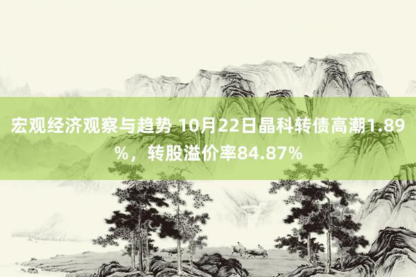 宏观经济观察与趋势 10月22日晶科转债高潮1.89%，转股溢价率84.87%