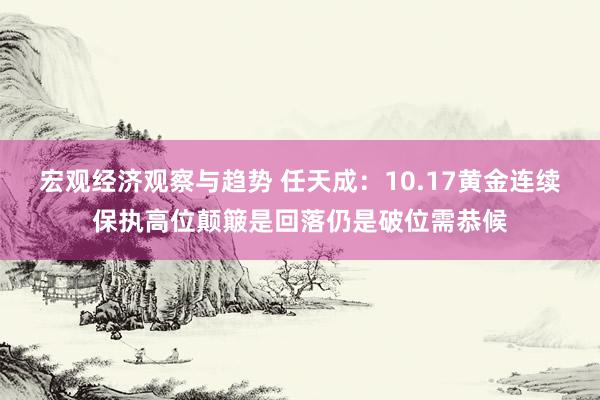 宏观经济观察与趋势 任天成：10.17黄金连续保执高位颠簸是回落仍是破位需恭候