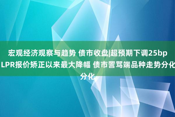 宏观经济观察与趋势 债市收盘|超预期下调25bp LPR报价矫正以来最大降幅 债市詈骂端品种走势分化