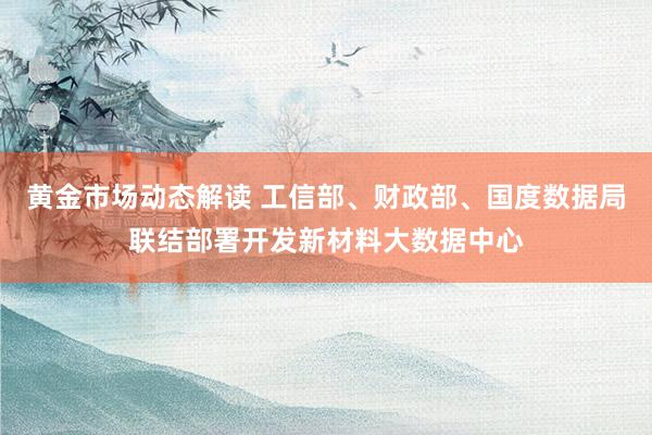 黄金市场动态解读 工信部、财政部、国度数据局联结部署开发新材料大数据中心