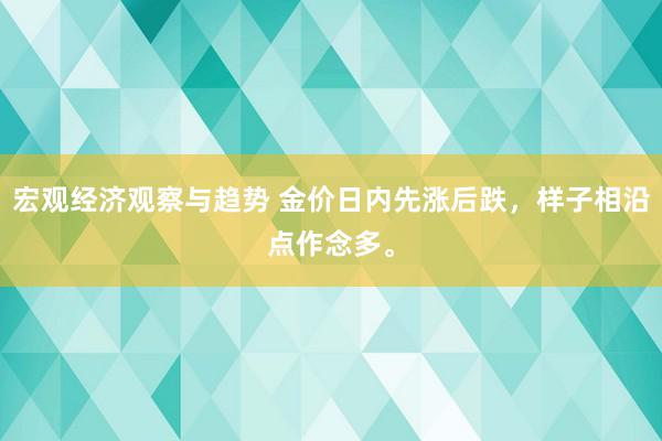 宏观经济观察与趋势 金价日内先涨后跌，样子相沿点作念多。