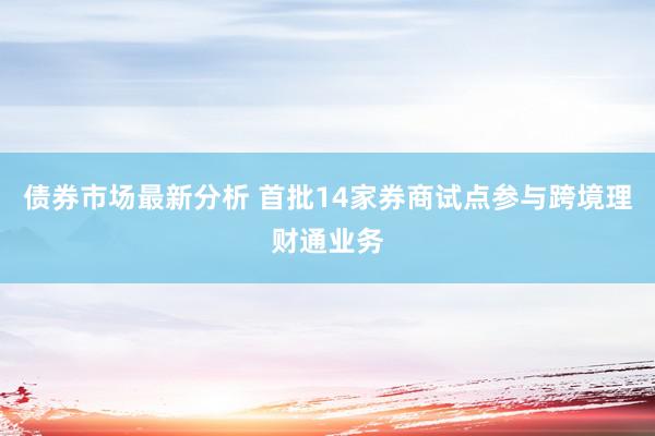 债券市场最新分析 首批14家券商试点参与跨境理财通业务