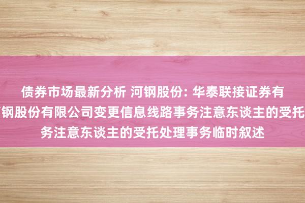 债券市场最新分析 河钢股份: 华泰联接证券有限背负公司对于河钢股份有限公司变更信息线路事务注意东谈主的受托处理事务临时叙述