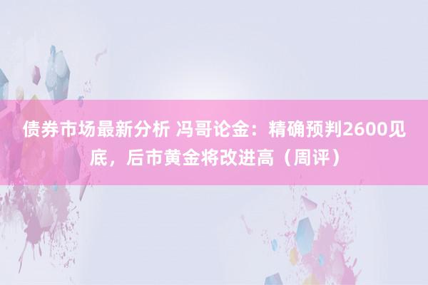 债券市场最新分析 冯哥论金：精确预判2600见底，后市黄金将改进高（周评）