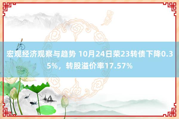 宏观经济观察与趋势 10月24日荣23转债下降0.35%，转股溢价率17.57%