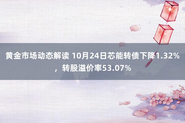 黄金市场动态解读 10月24日芯能转债下降1.32%，转股溢价率53.07%