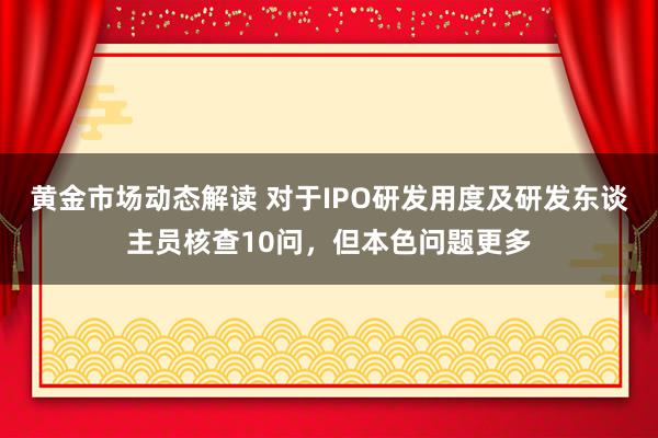 黄金市场动态解读 对于IPO研发用度及研发东谈主员核查10问，但本色问题更多