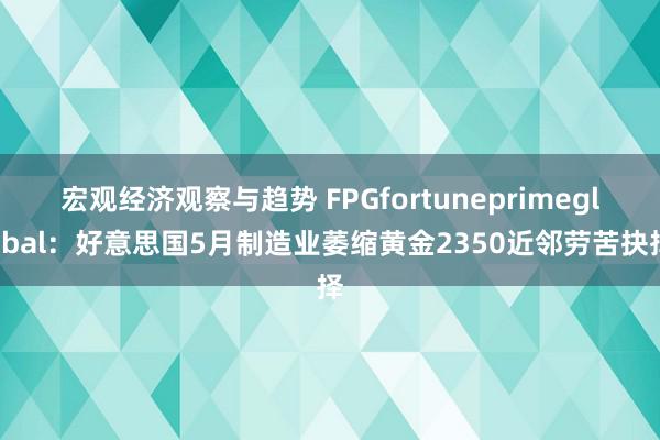 宏观经济观察与趋势 FPGfortuneprimeglobal：好意思国5月制造业萎缩黄金2350近邻劳苦抉择