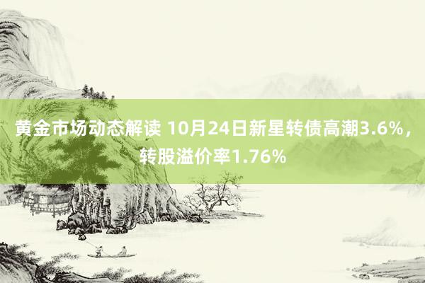 黄金市场动态解读 10月24日新星转债高潮3.6%，转股溢价率1.76%