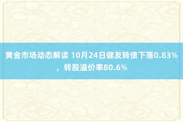 黄金市场动态解读 10月24日健友转债下落0.83%，转股溢价率80.6%