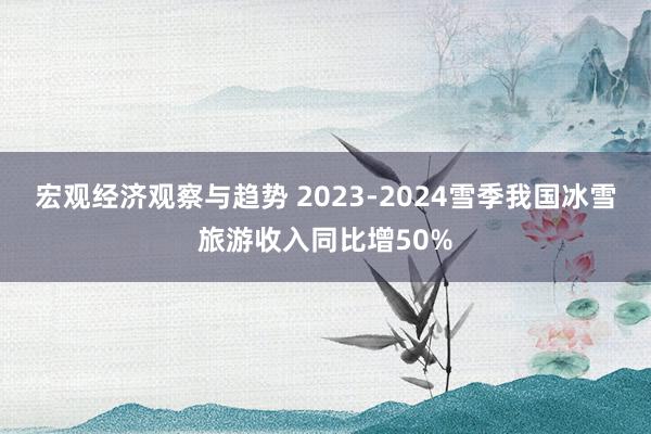 宏观经济观察与趋势 2023-2024雪季我国冰雪旅游收入同比增50%