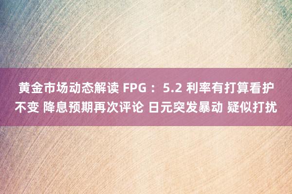 黄金市场动态解读 FPG ：5.2 利率有打算看护不变 降息预期再次评论 日元突发暴动 疑似打扰