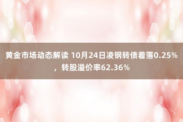 黄金市场动态解读 10月24日凌钢转债着落0.25%，转股溢价率62.36%