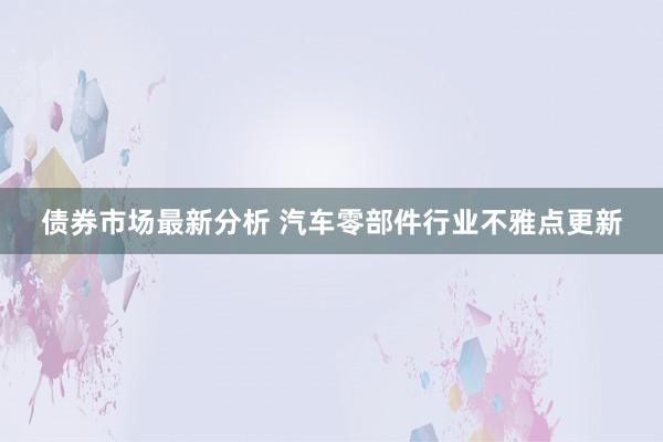 债券市场最新分析 汽车零部件行业不雅点更新