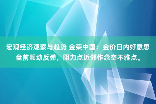 宏观经济观察与趋势 金荣中国：金价日内好意思盘前颤动反弹，阻力点近邻作念空不雅点。