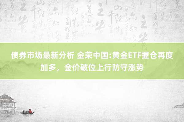 债券市场最新分析 金荣中国:黄金ETF握仓再度加多，金价破位上行防守涨势