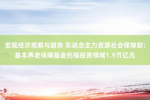 宏观经济观察与趋势 东说念主力资源社会保障部：基本养老保障基金托福投资领域1.9万亿元