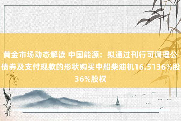 黄金市场动态解读 中国能源：拟通过刊行可调理公司债券及支付现款的形状购买中船柴油机16.5136%股权