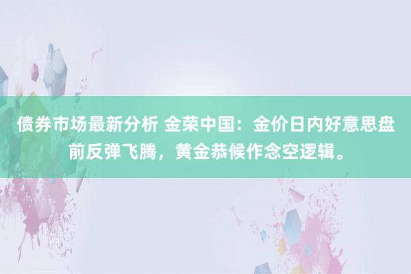 债券市场最新分析 金荣中国：金价日内好意思盘前反弹飞腾，黄金恭候作念空逻辑。