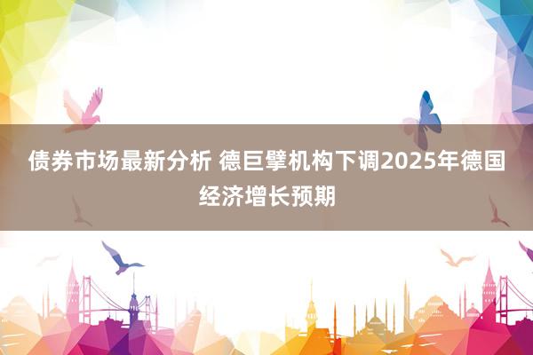 债券市场最新分析 德巨擘机构下调2025年德国经济增长预期