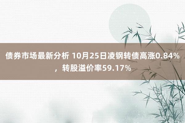 债券市场最新分析 10月25日凌钢转债高涨0.84%，转股溢价率59.17%