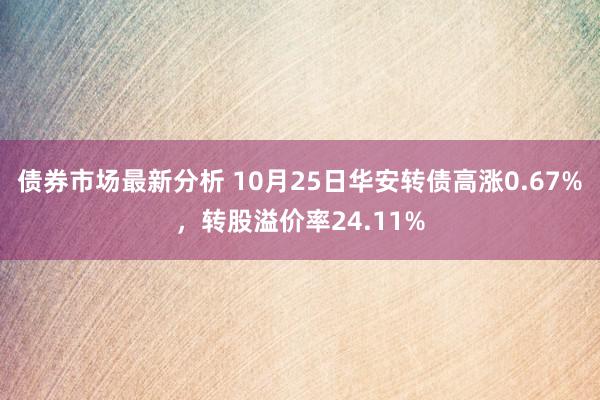 债券市场最新分析 10月25日华安转债高涨0.67%，转股溢价率24.11%