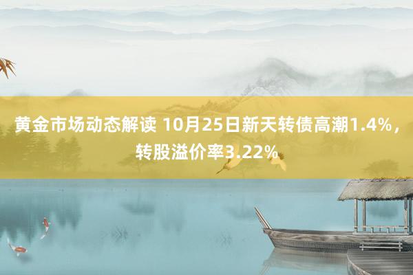 黄金市场动态解读 10月25日新天转债高潮1.4%，转股溢价率3.22%