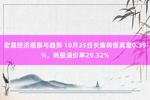 宏观经济观察与趋势 10月25日长集转债高潮0.39%，转股溢价率29.32%