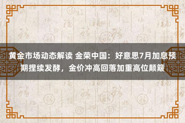 黄金市场动态解读 金荣中国：好意思7月加息预期捏续发酵，金价冲高回落加重高位颠簸