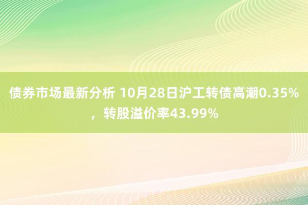 债券市场最新分析 10月28日沪工转债高潮0.35%，转股溢价率43.99%