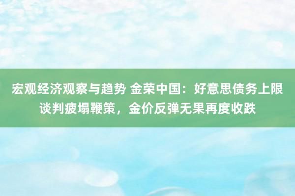 宏观经济观察与趋势 金荣中国：好意思债务上限谈判疲塌鞭策，金价反弹无果再度收跌