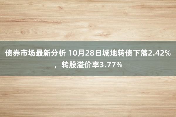 债券市场最新分析 10月28日城地转债下落2.42%，转股溢价率3.77%