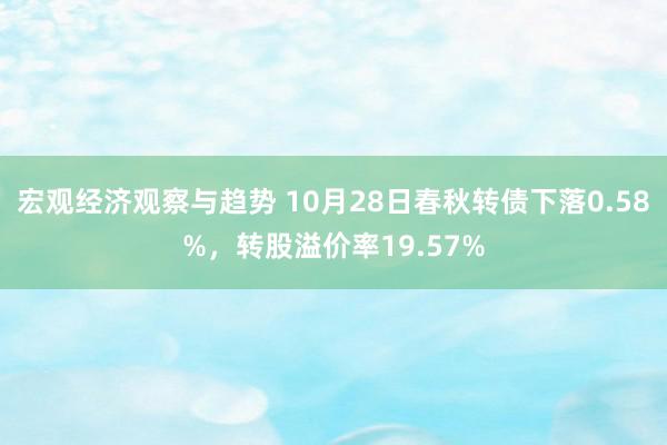 宏观经济观察与趋势 10月28日春秋转债下落0.58%，转股溢价率19.57%