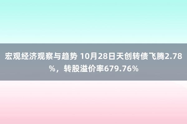 宏观经济观察与趋势 10月28日天创转债飞腾2.78%，转股溢价率679.76%