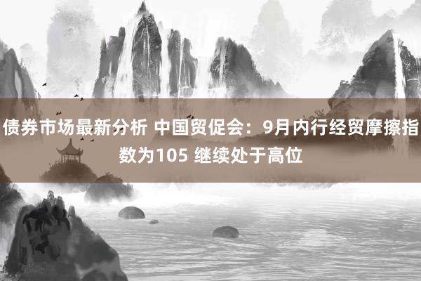 债券市场最新分析 中国贸促会：9月内行经贸摩擦指数为105 继续处于高位