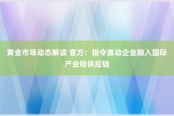 黄金市场动态解读 官方：指令激动企业融入国际产业链供应链