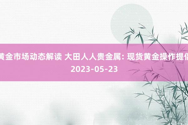 黄金市场动态解读 大田人人贵金属: 现货黄金操作提倡2023-05-23