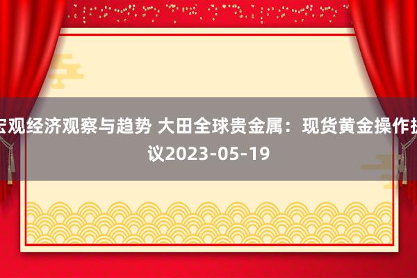 宏观经济观察与趋势 大田全球贵金属：现货黄金操作提议2023-05-19