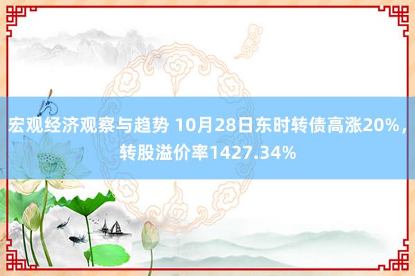 宏观经济观察与趋势 10月28日东时转债高涨20%，转股溢价率1427.34%