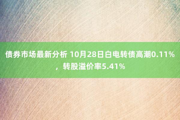 债券市场最新分析 10月28日白电转债高潮0.11%，转股溢价率5.41%