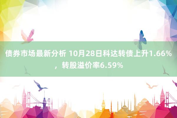 债券市场最新分析 10月28日科达转债上升1.66%，转股溢价率6.59%