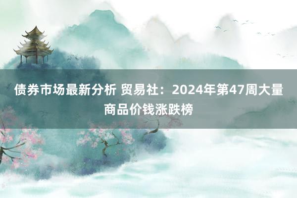 债券市场最新分析 贸易社：2024年第47周大量商品价钱涨跌榜