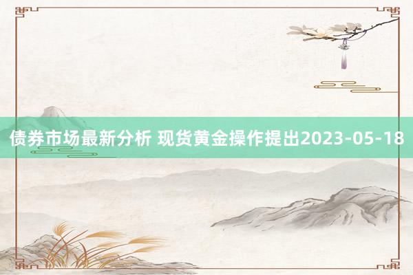 债券市场最新分析 现货黄金操作提出2023-05-18