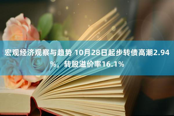 宏观经济观察与趋势 10月28日起步转债高潮2.94%，转股溢价率16.1%