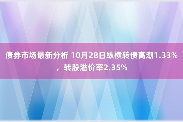 债券市场最新分析 10月28日纵横转债高潮1.33%，转股溢价率2.35%