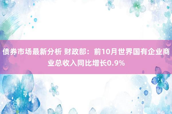 债券市场最新分析 财政部：前10月世界国有企业商业总收入同比增长0.9%