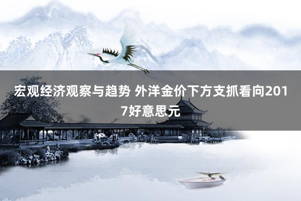 宏观经济观察与趋势 外洋金价下方支抓看向2017好意思元