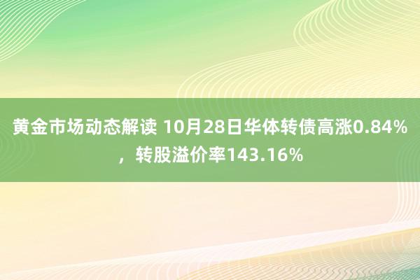 黄金市场动态解读 10月28日华体转债高涨0.84%，转股溢价率143.16%