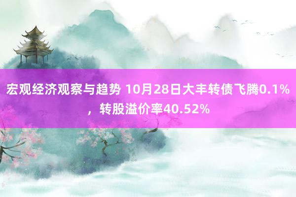 宏观经济观察与趋势 10月28日大丰转债飞腾0.1%，转股溢价率40.52%